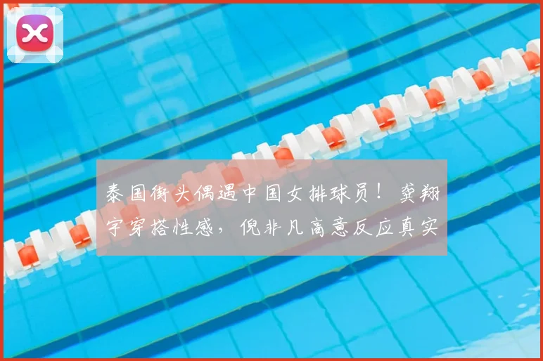 泰国街头偶遇中国女排球员!龚翔宇穿搭性感,倪非凡高意反应真实